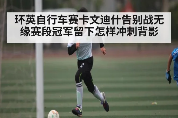 环英自行车赛卡文迪什告别战无缘赛段冠军留下怎样冲刺背影