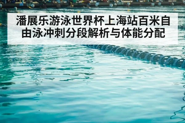潘展乐游泳世界杯上海站百米自由泳冲刺分段解析与体能分配
