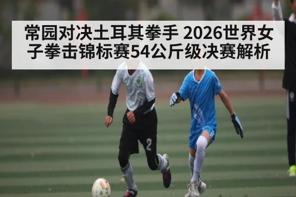 常园对决土耳其拳手 2026世界女子拳击锦标赛54公斤级决赛解析