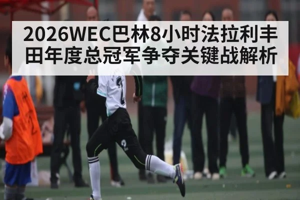 2026WEC巴林8小时法拉利丰田年度总冠军争夺关键战解析