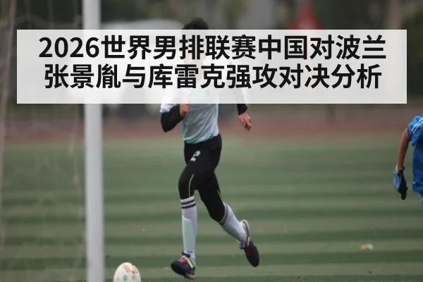 2026世界男排联赛中国对波兰张景胤与库雷克强攻对决分析